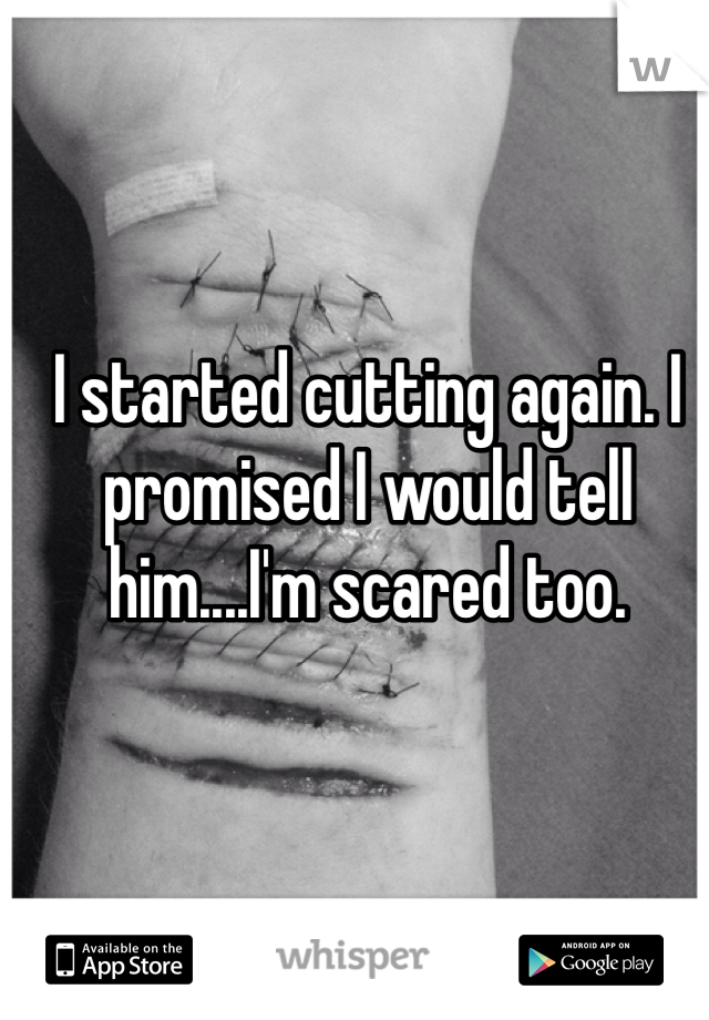 I started cutting again. I promised I would tell him....I'm scared too. 
