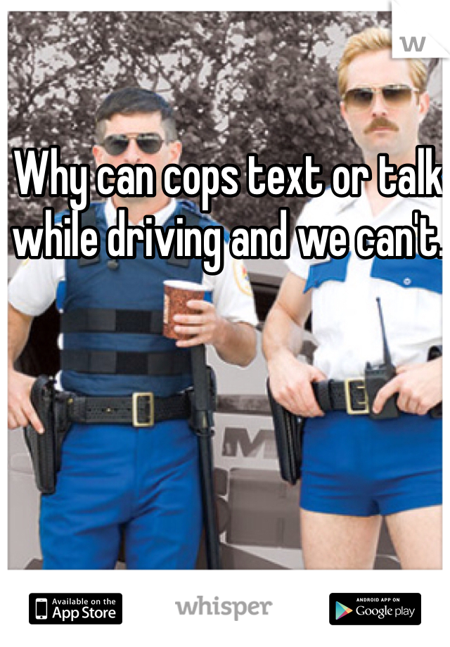 Why can cops text or talk while driving and we can't. 