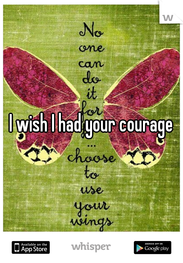 I wish I had your courage
