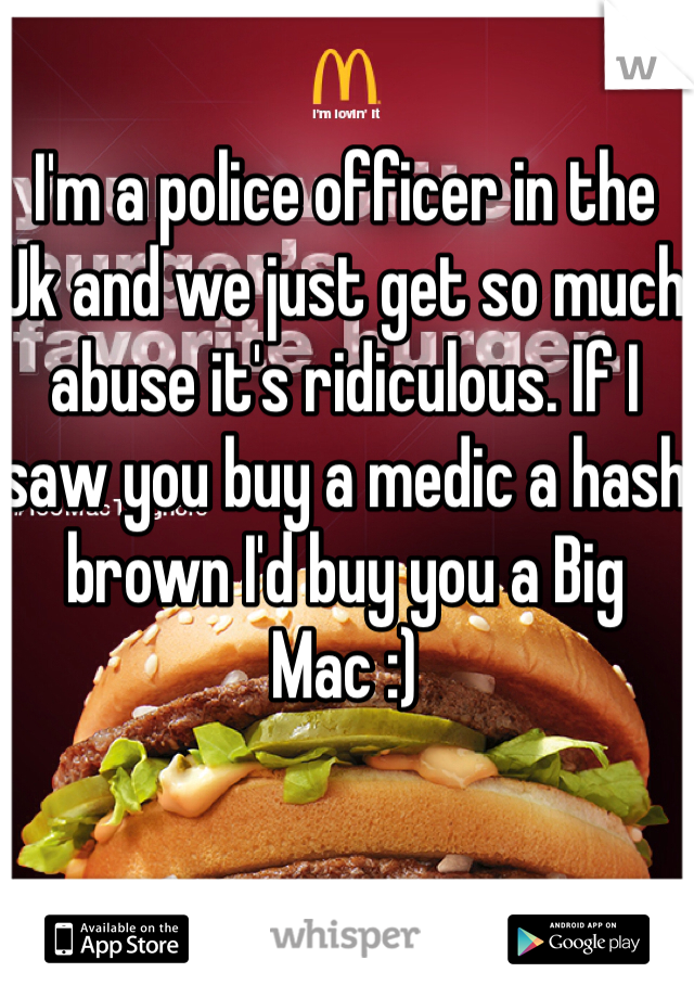 I'm a police officer in the Uk and we just get so much abuse it's ridiculous. If I saw you buy a medic a hash brown I'd buy you a Big Mac :)