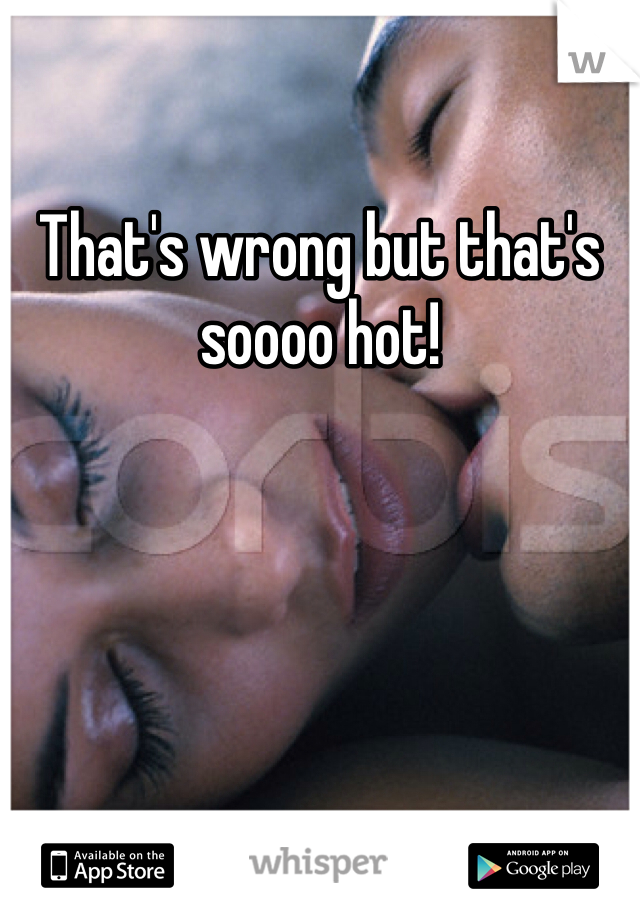 That's wrong but that's soooo hot!