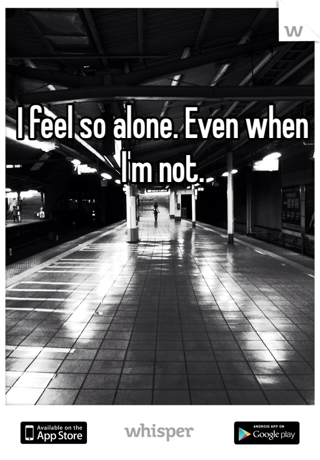I feel so alone. Even when I'm not. 