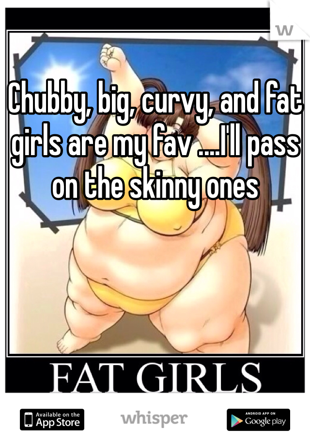 Chubby, big, curvy, and fat girls are my fav ....I'll pass on the skinny ones 