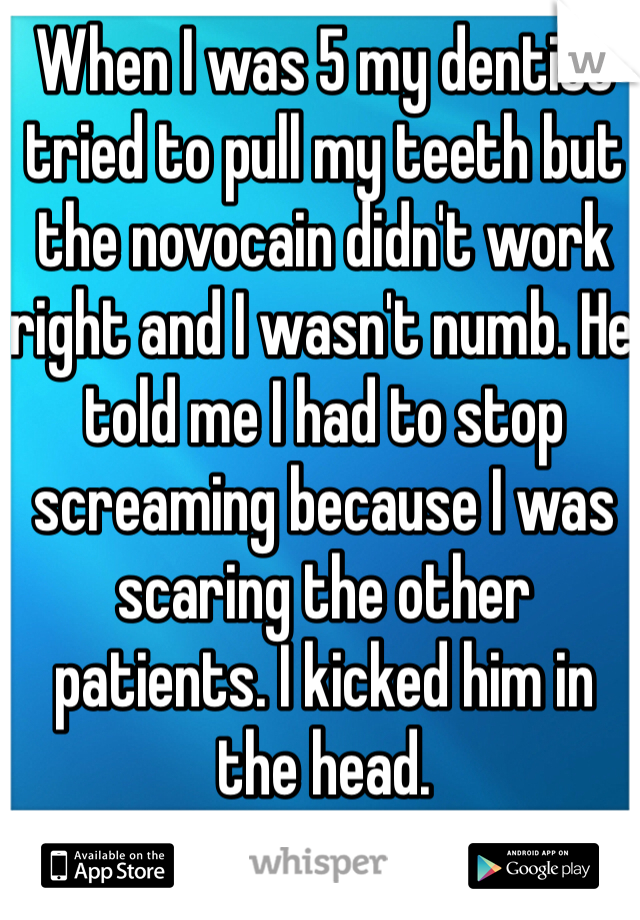 When I was 5 my dentist tried to pull my teeth but the novocain didn't work right and I wasn't numb. He told me I had to stop screaming because I was scaring the other patients. I kicked him in the head.