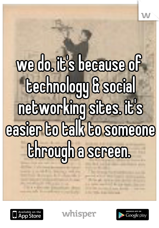 we do. it's because of technology & social networking sites. it's easier to talk to someone through a screen. 