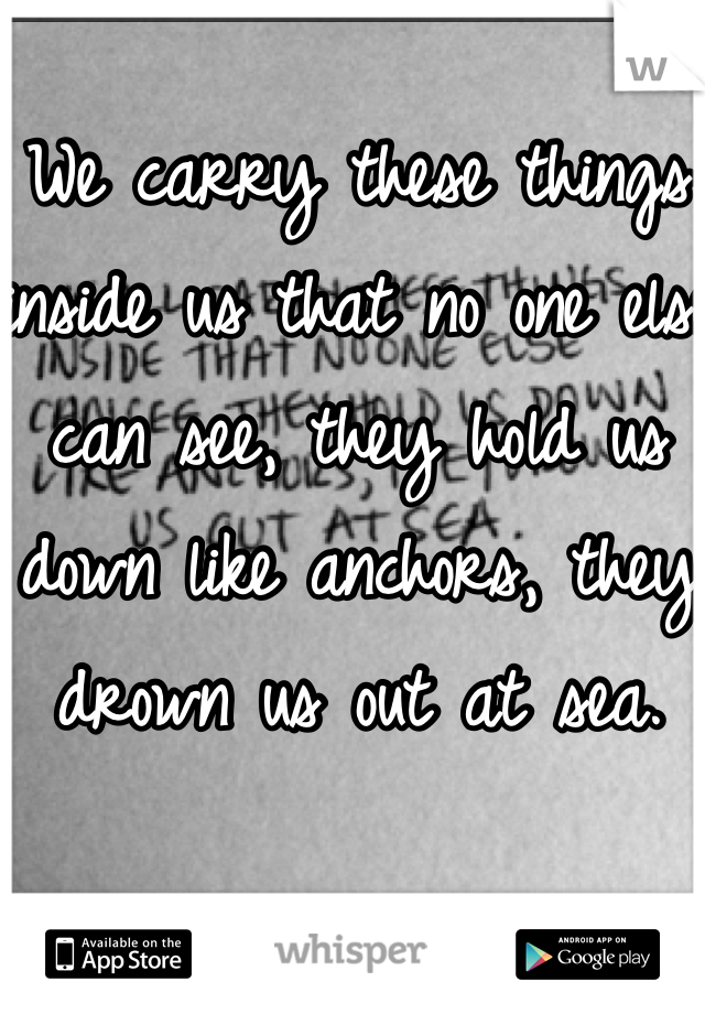 We carry these things inside us that no one else can see, they hold us down like anchors, they drown us out at sea.