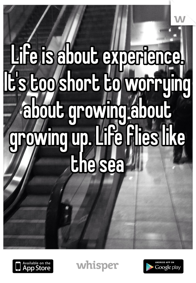 Life is about experience. It's too short to worrying about growing about growing up. Life flies like the sea