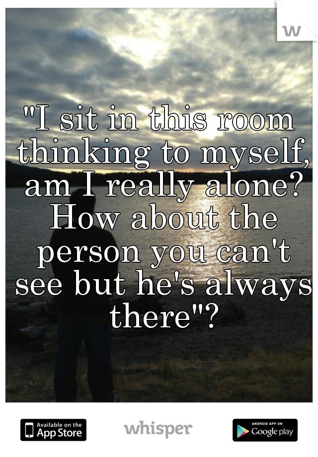 "I sit in this room thinking to myself, am I really alone? How about the person you can't see but he's always there"?