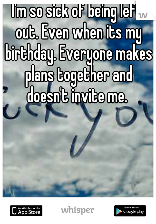 I'm so sick of being left out. Even when its my birthday. Everyone makes plans together and doesn't invite me. 