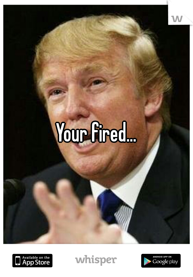 Your fired...