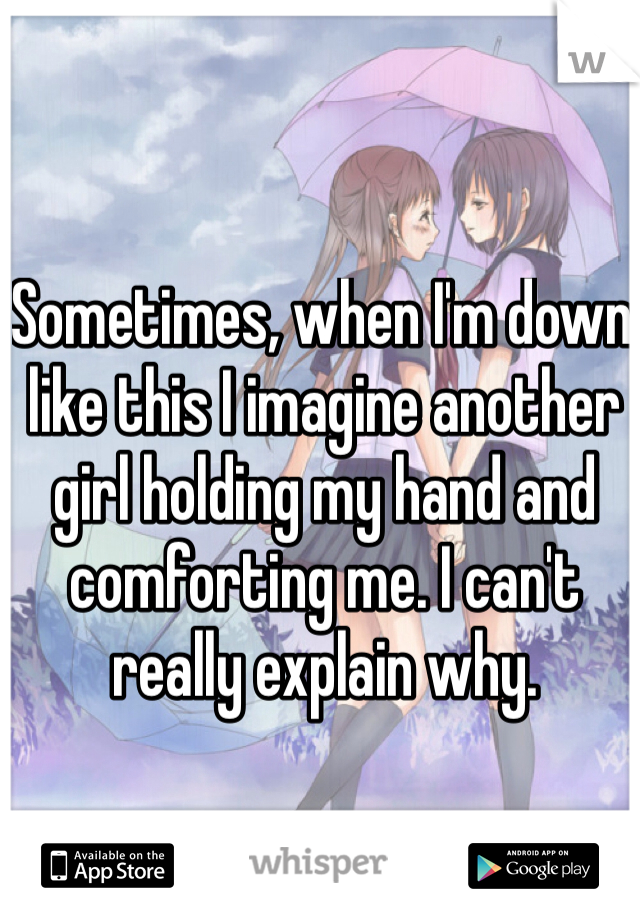 Sometimes, when I'm down like this I imagine another girl holding my hand and comforting me. I can't really explain why.