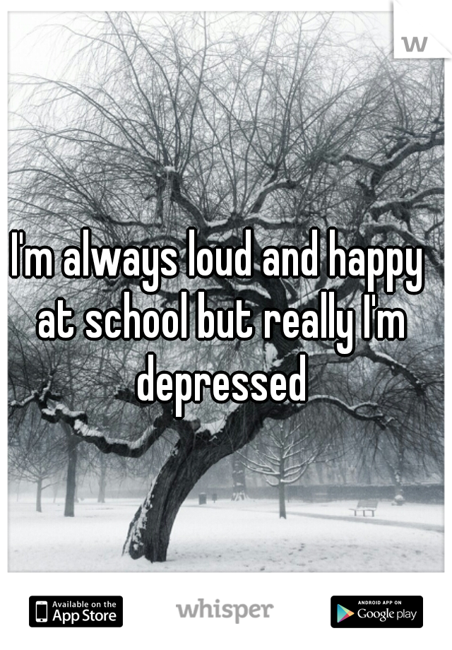 I'm always loud and happy at school but really I'm depressed