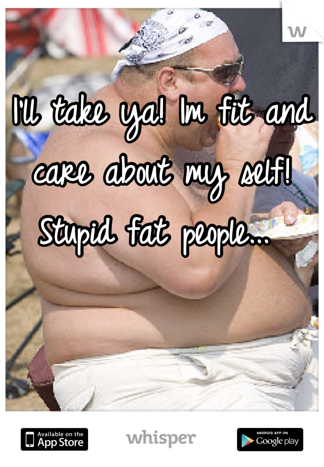 I'll take ya! Im fit and care about my self!  Stupid fat people... 