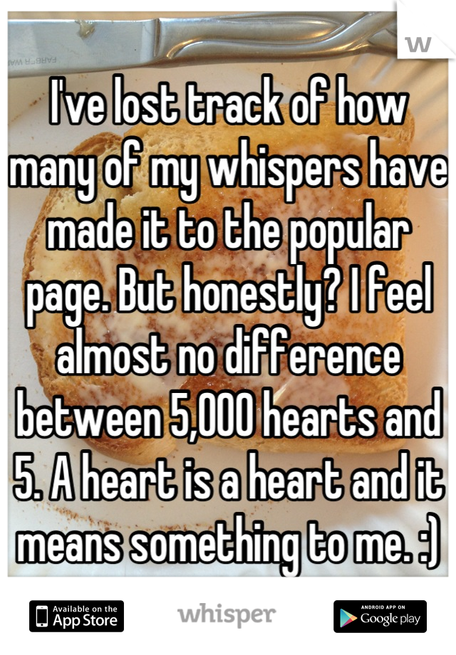 I've lost track of how many of my whispers have made it to the popular page. But honestly? I feel almost no difference between 5,000 hearts and 5. A heart is a heart and it means something to me. :)