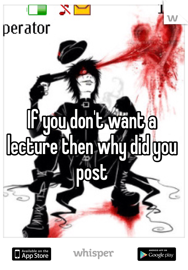 If you don't want a lecture then why did you post 