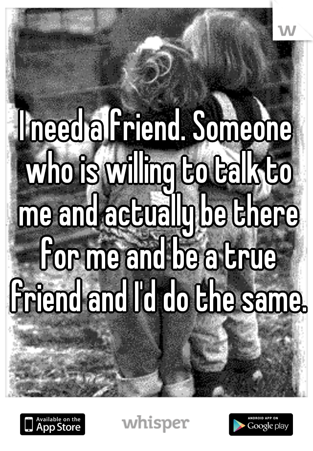 I need a friend. Someone who is willing to talk to me and actually be there for me and be a true friend and I'd do the same.