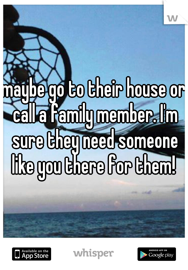 maybe go to their house or call a family member. I'm sure they need someone like you there for them! 