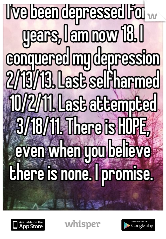 I've been depressed for 7 years, I am now 18. I conquered my depression 2/13/13. Last selfharmed 10/2/11. Last attempted 3/18/11. There is HOPE, even when you believe there is none. I promise. 