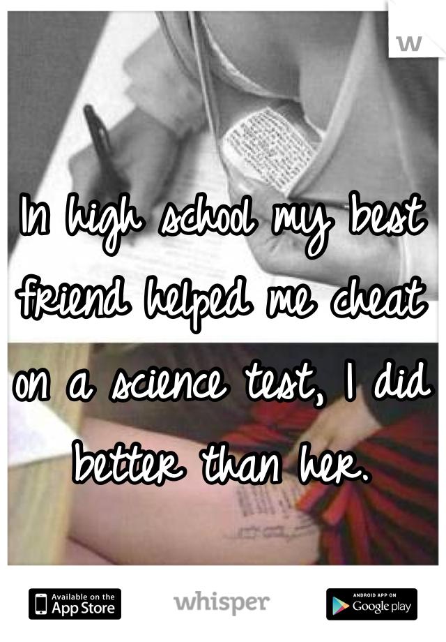 In high school my best friend helped me cheat on a science test, I did better than her.