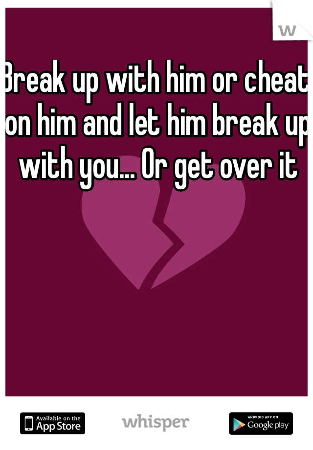 Break up with him or cheat on him and let him break up with you... Or get over it