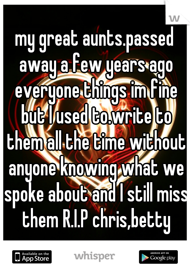 my great aunts.passed away a few years ago everyone things im fine but I used to.write to them all the time without anyone knowing what we spoke about and I still miss them R.I.P chris,betty