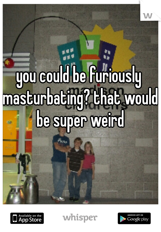 you could be furiously masturbating? that would be super weird