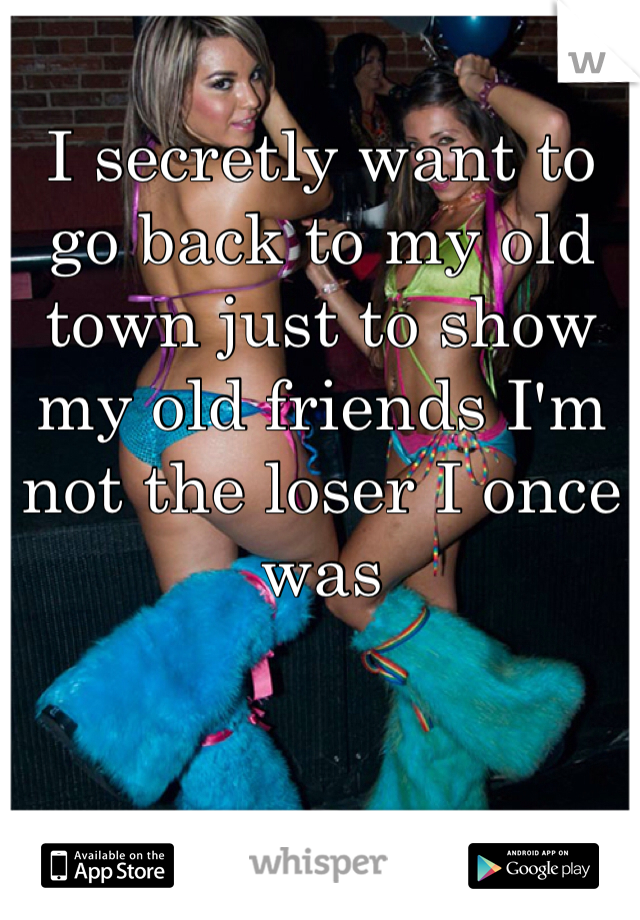 I secretly want to go back to my old town just to show my old friends I'm not the loser I once was