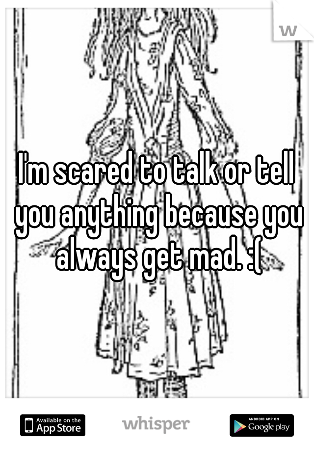 I'm scared to talk or tell you anything because you always get mad. :(