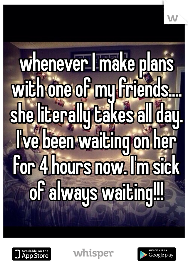whenever I make plans with one of my friends.... she literally takes all day. I've been waiting on her for 4 hours now. I'm sick of always waiting!!!