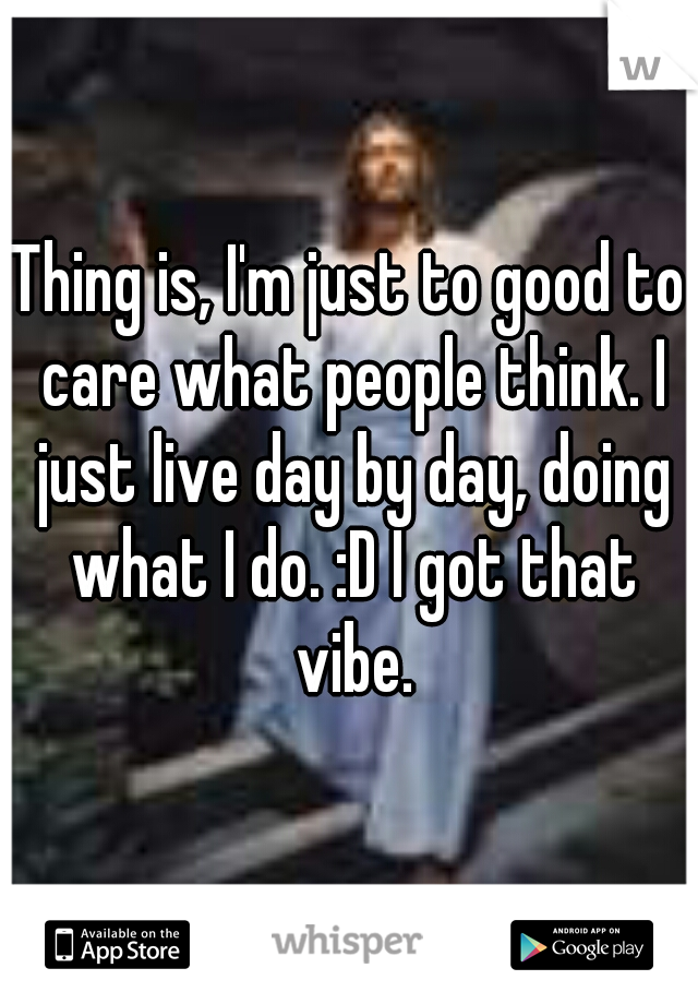 Thing is, I'm just to good to care what people think. I just live day by day, doing what I do. :D I got that vibe.