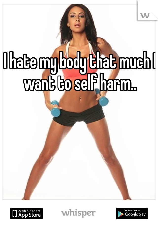 I hate my body that much I want to self harm..