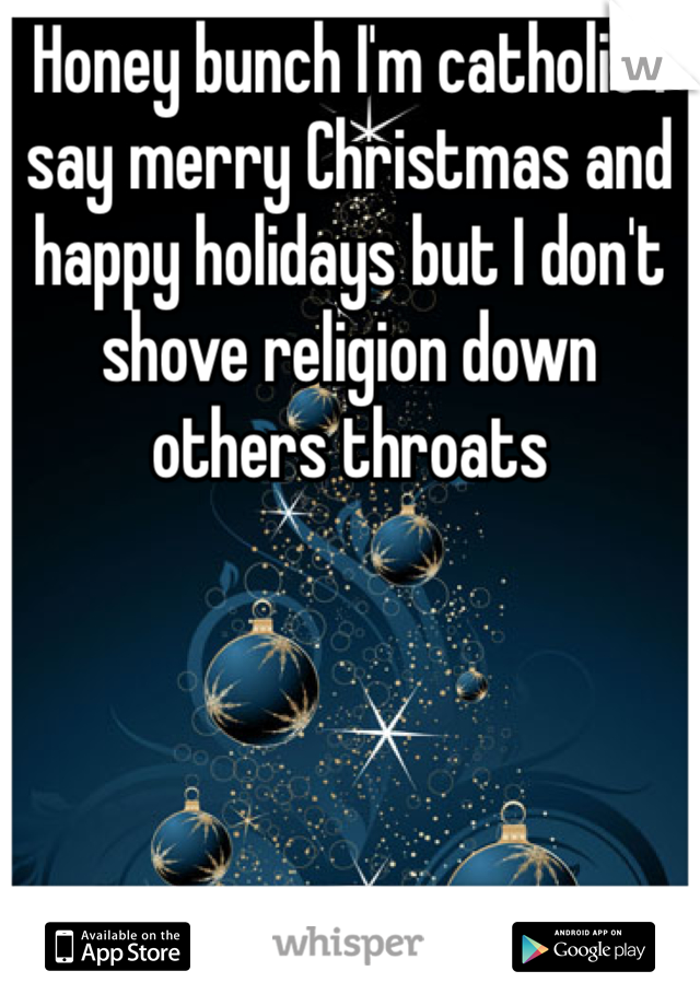 Honey bunch I'm catholic i say merry Christmas and happy holidays but I don't shove religion down others throats