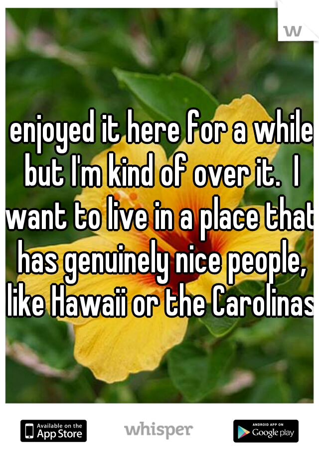 I enjoyed it here for a while, but I'm kind of over it.  I want to live in a place that has genuinely nice people, like Hawaii or the Carolinas.