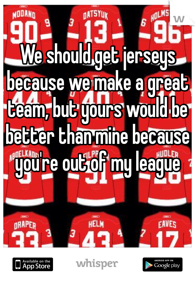 We should get jerseys because we make a great team, but yours would be better than mine because you're out of my league