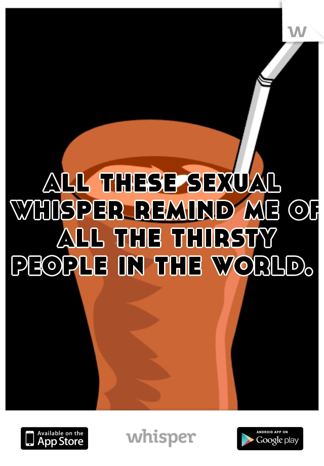 all these sexual whisper remind me of all the thirsty people in the world. 