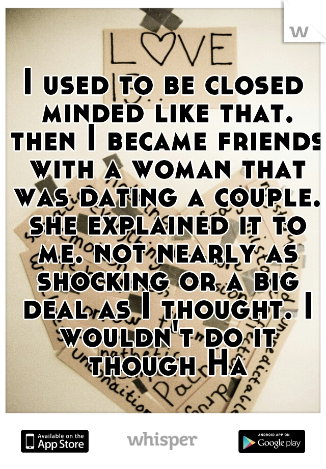 I used to be closed minded like that. then I became friends with a woman that was dating a couple. she explained it to me. not nearly as shocking or a big deal as I thought. I wouldn't do it though Ha