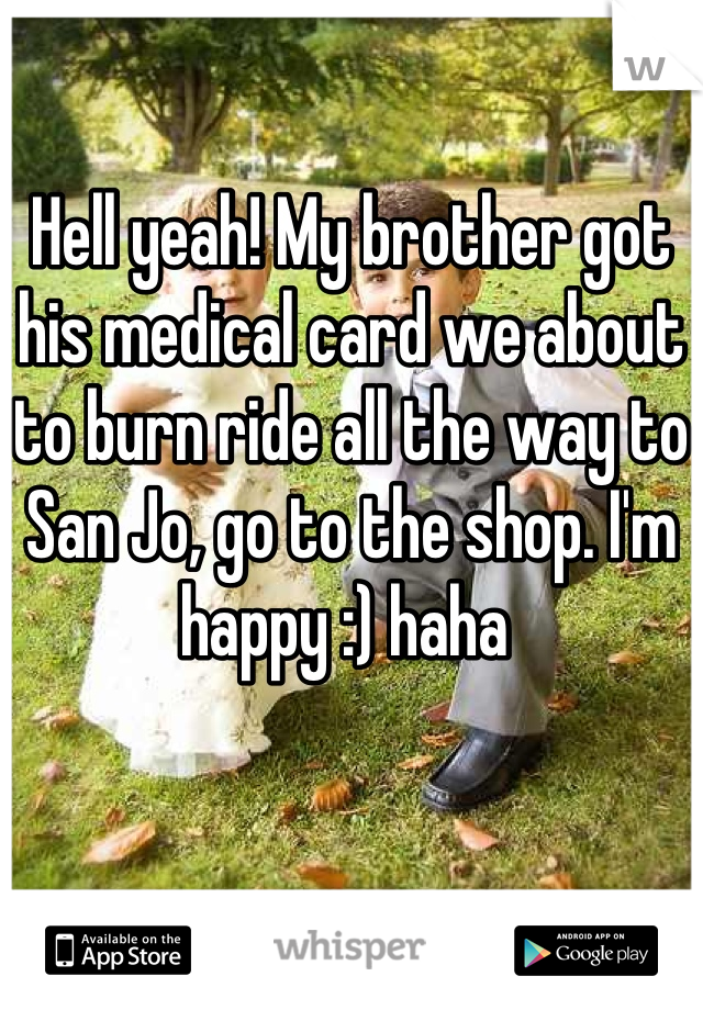 Hell yeah! My brother got his medical card we about to burn ride all the way to San Jo, go to the shop. I'm happy :) haha 