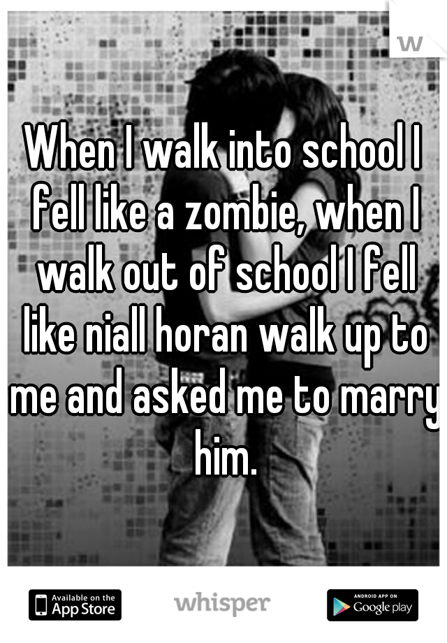 When I walk into school I fell like a zombie, when I walk out of school I fell like niall horan walk up to me and asked me to marry him.