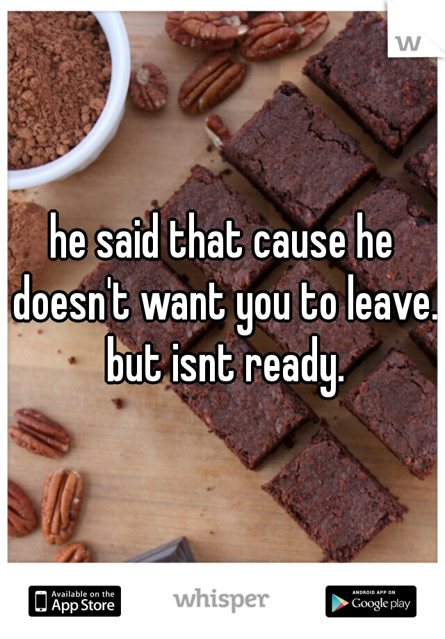 he said that cause he doesn't want you to leave. but isnt ready.