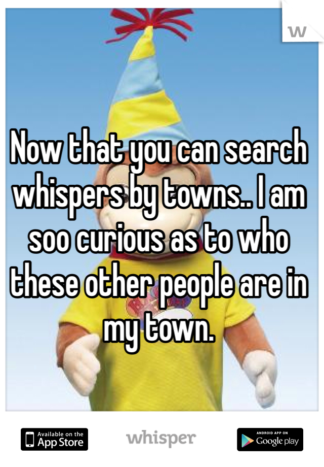 Now that you can search whispers by towns.. I am soo curious as to who these other people are in my town. 