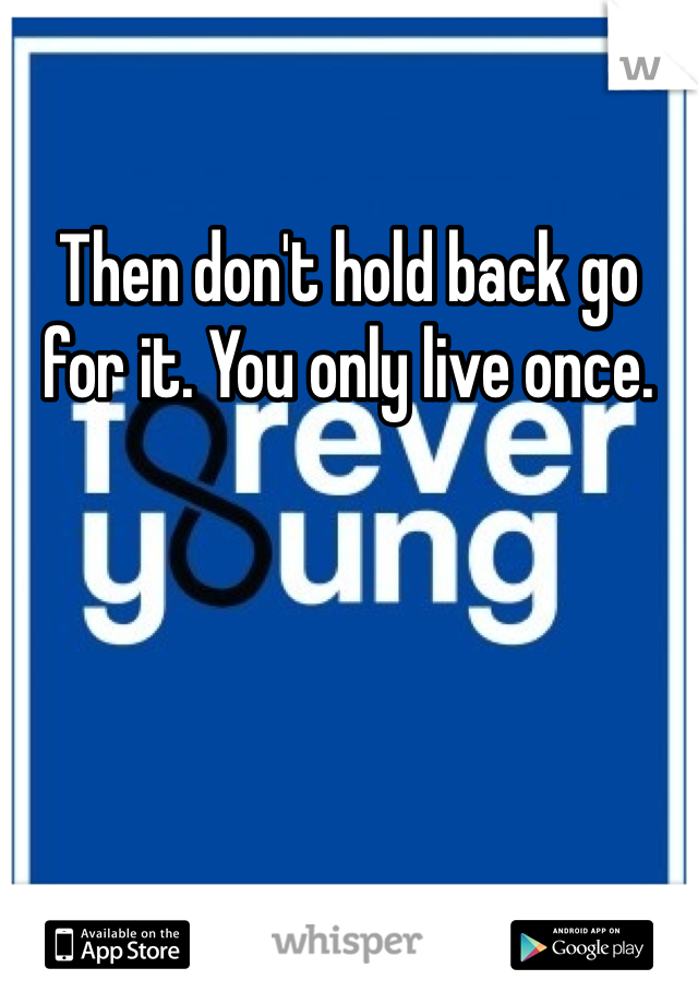Then don't hold back go for it. You only live once. 