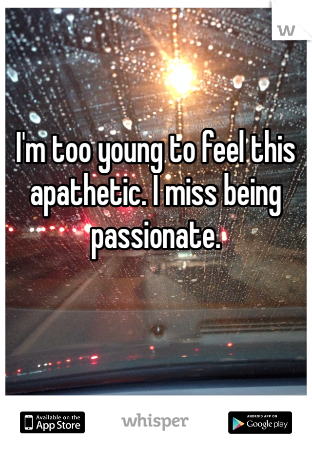 I'm too young to feel this apathetic. I miss being passionate. 