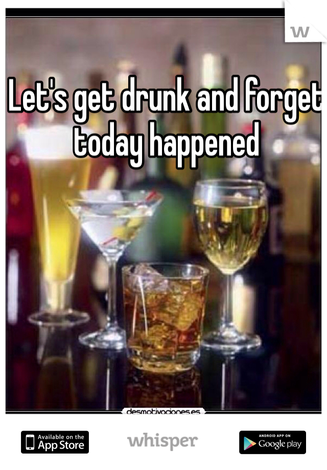 Let's get drunk and forget today happened 