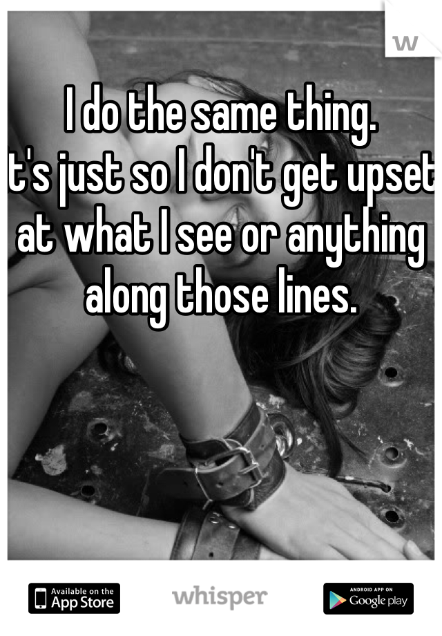 I do the same thing. 
It's just so I don't get upset at what I see or anything along those lines. 
