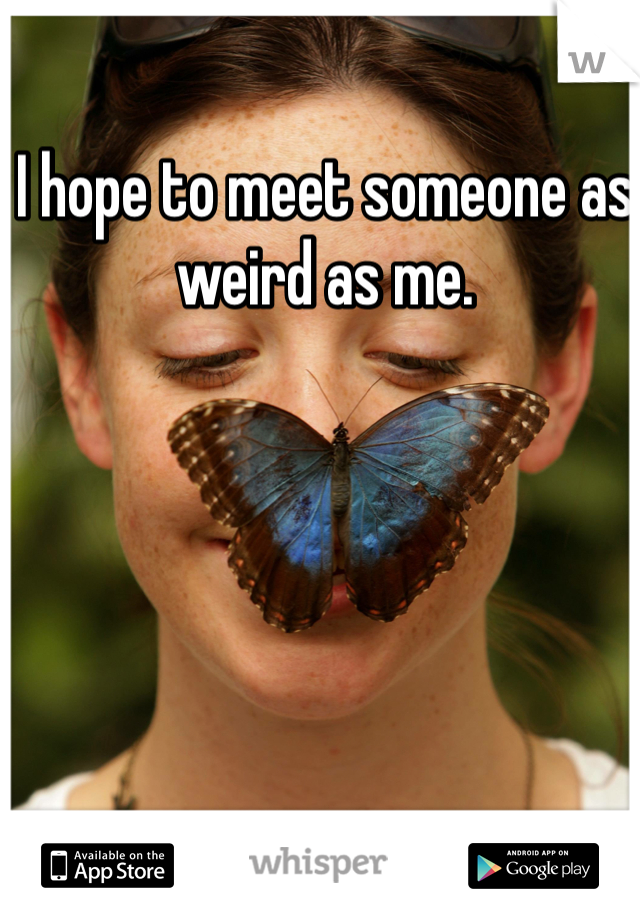 I hope to meet someone as weird as me.