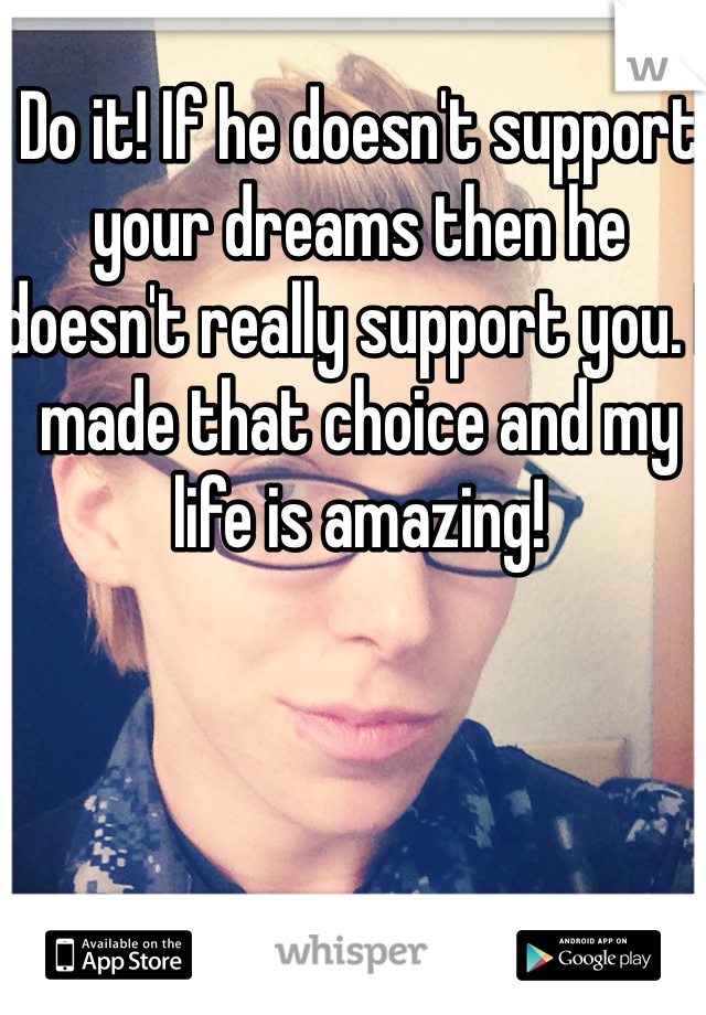 Do it! If he doesn't support your dreams then he doesn't really support you. I made that choice and my life is amazing!