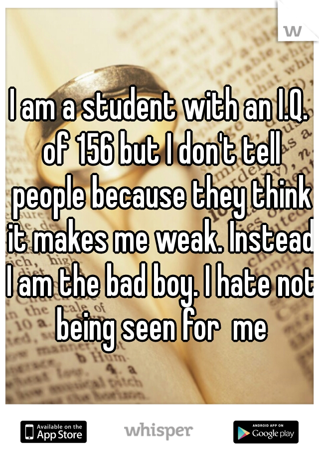 I am a student with an I.Q. of 156 but I don't tell people because they think it makes me weak. Instead I am the bad boy. I hate not being seen for  me