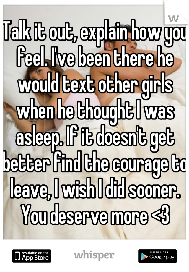 Talk it out, explain how you feel. I've been there he would text other girls when he thought I was asleep. If it doesn't get better find the courage to leave, I wish I did sooner. You deserve more <3 