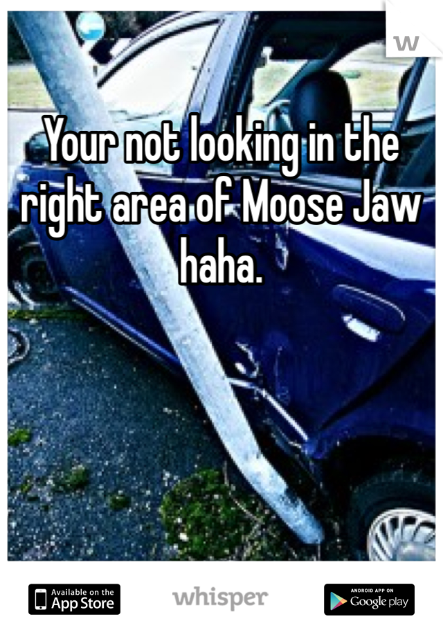 Your not looking in the right area of Moose Jaw haha.