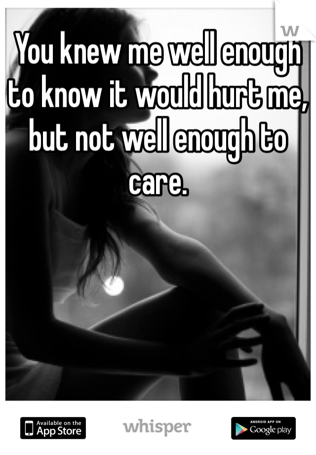 You knew me well enough to know it would hurt me, but not well enough to care.